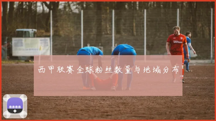 西甲联赛全球粉丝数量与地域分布