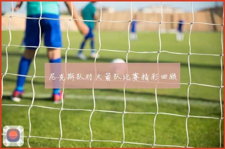 尼克斯队对火箭队比赛精彩回顾