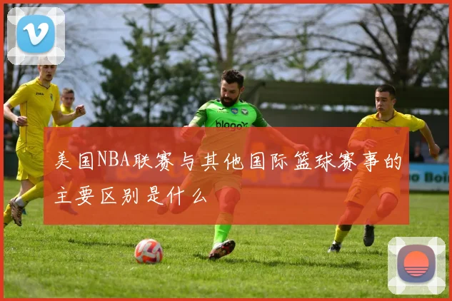 美国NBA联赛与其他国际篮球赛事的主要区别是什么